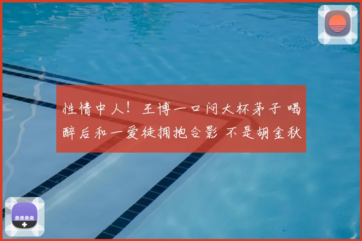 性情中人！王博一口闷大杯茅子 喝醉后和一爱徒拥抱合影 不是胡金秋